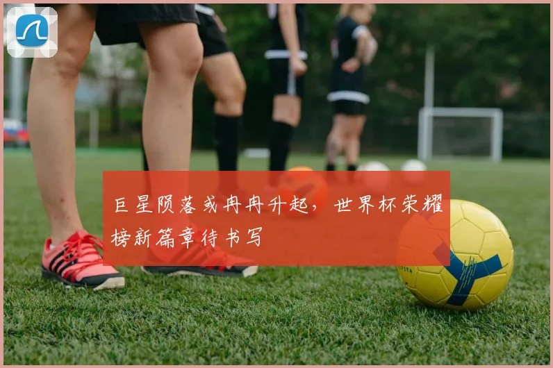 巨星陨落或冉冉升起，世界杯荣耀榜新篇章待书写