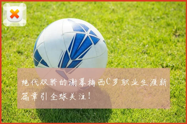 绝代双骄的谢幕梅西C罗职业生涯新篇章引全球关注！