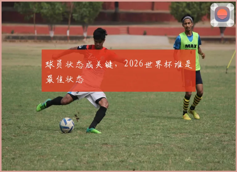 球员状态成关键，2026世界杯谁是最佳状态