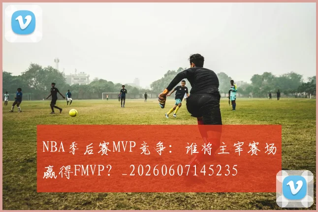 NBA季后赛MVP竞争:谁将主宰赛场赢得FMVP?_20260607145235