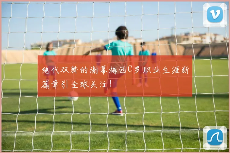 绝代双骄的谢幕梅西C罗职业生涯新篇章引全球关注!