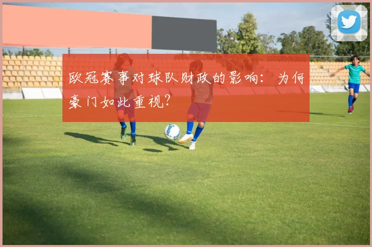 欧冠赛事对球队财政的影响:为何豪门如此重视?