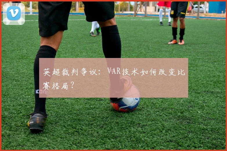 英超裁判争议:VAR技术如何改变比赛格局?